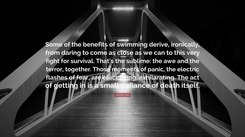 Bonnie Tsui Quote: “Some of the benefits of swimming derive, ironically, from daring to come as close as we can to this very fight for survival. That’s the sublime: the awe and the terror, together. Those moments of panic, the electric flashes of fear, are elucidating, exhilarating. The act of getting in is a small defiance of death itself.”