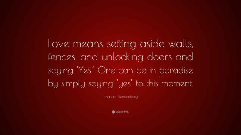 Emanuel Swedenborg Quote: “Love means setting aside walls, fences, and unlocking doors and saying ‘Yes.’ One can be in paradise by simply saying ‘yes’ to this moment.”