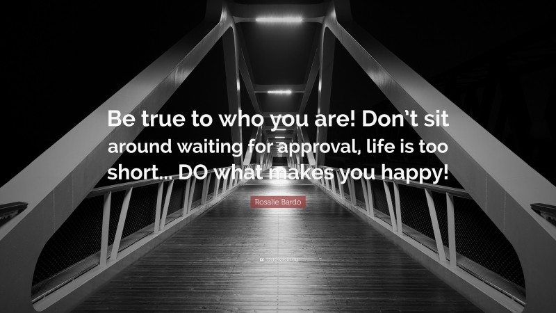Rosalie Bardo Quote: “Be true to who you are! Don’t sit around waiting for approval, life is too short... DO what makes you happy!”