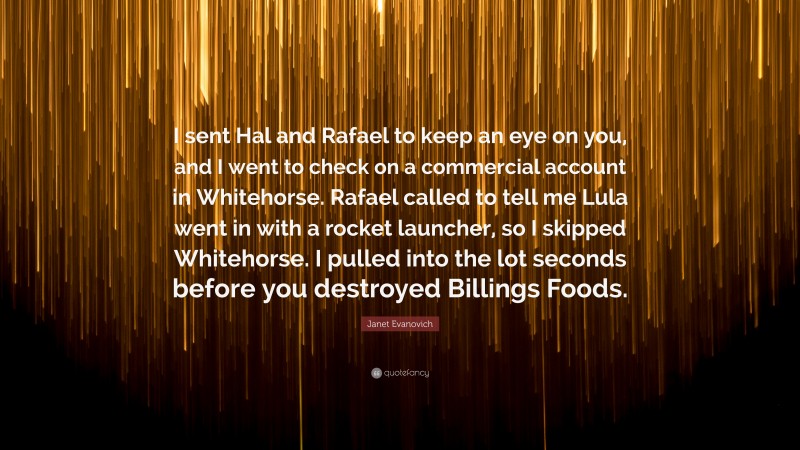 Janet Evanovich Quote: “I sent Hal and Rafael to keep an eye on you, and I went to check on a commercial account in Whitehorse. Rafael called to tell me Lula went in with a rocket launcher, so I skipped Whitehorse. I pulled into the lot seconds before you destroyed Billings Foods.”