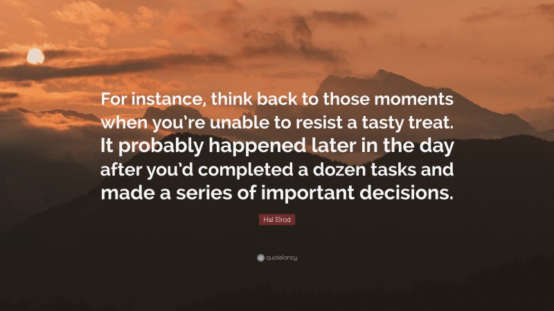 Hal Elrod Quote: “For instance, think back to those moments when you’re unable to resist a tasty treat. It probably happened later in the day after you’d completed a dozen tasks and made a series of important decisions.”