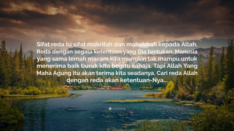 Ezza Mysara Quote: “Sifat reda tu sifat makrifah dan mahabbah kepada Allah. Reda dengan segala ketentuan yang Dia tentukan. Manusia yang sama lemah macam kita mungkin tak mampu untuk menerima baik buruk kita begitu sahaja. Tapi Allah Yang Maha Agung itu akan terima kita seadanya. Cari reda Allah dengan reda akan ketentuan-Nya...”