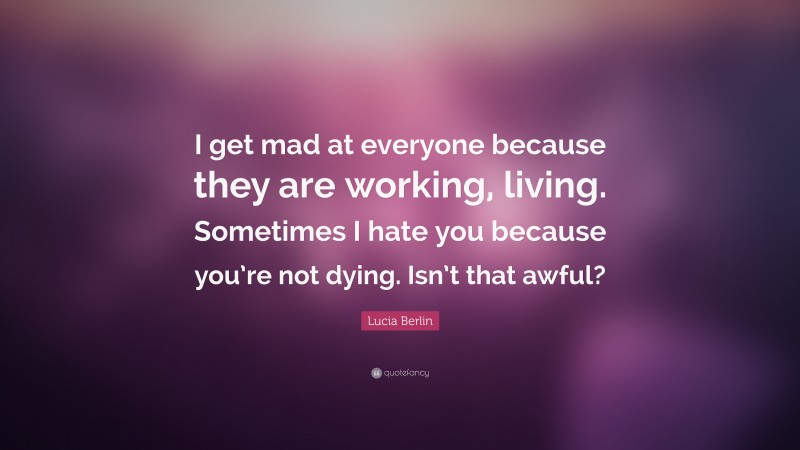 Lucia Berlin Quote: “I get mad at everyone because they are working, living. Sometimes I hate you because you’re not dying. Isn’t that awful?”