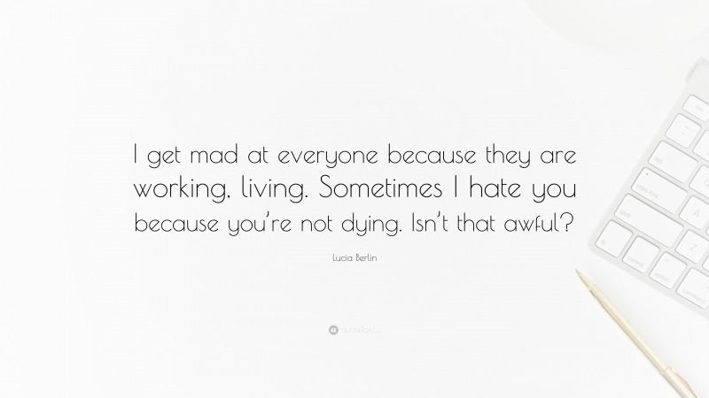 Lucia Berlin Quote: “I get mad at everyone because they are working, living. Sometimes I hate you because you’re not dying. Isn’t that awful?”