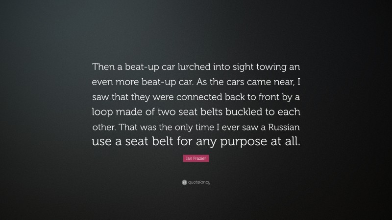 Ian Frazier Quote: “Then a beat-up car lurched into sight towing an even more beat-up car. As the cars came near, I saw that they were connected back to front by a loop made of two seat belts buckled to each other. That was the only time I ever saw a Russian use a seat belt for any purpose at all.”