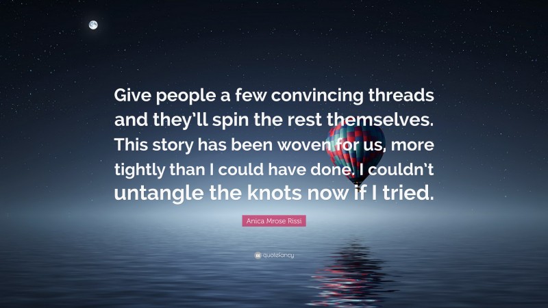 Anica Mrose Rissi Quote: “Give people a few convincing threads and they’ll spin the rest themselves. This story has been woven for us, more tightly than I could have done. I couldn’t untangle the knots now if I tried.”