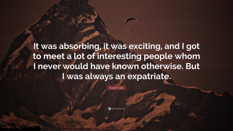 Susan Cain Quote: “It was absorbing, it was exciting, and I got to meet a lot of interesting people whom I never would have known otherwise. But I was always an expatriate.”
