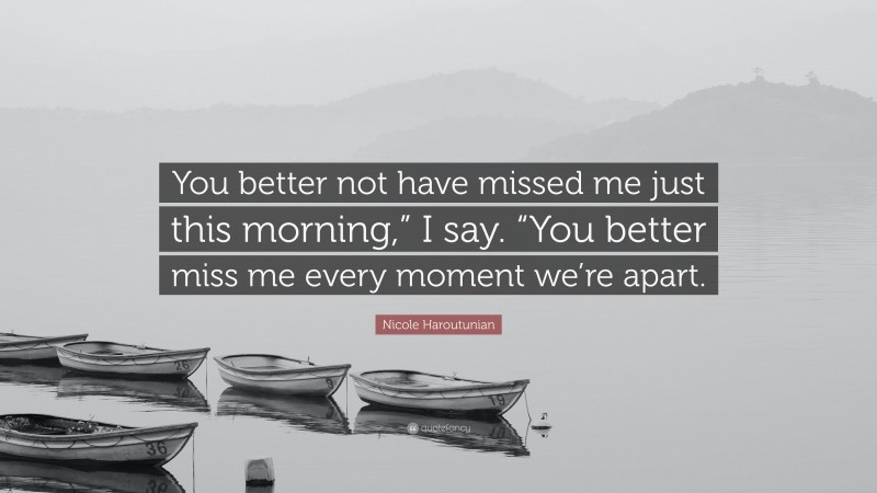 Nicole Haroutunian Quote: “You better not have missed me just this morning,” I say. “You better miss me every moment we’re apart.”
