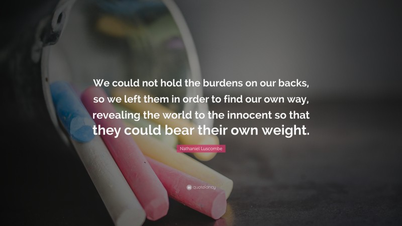 Nathaniel Luscombe Quote: “We could not hold the burdens on our backs, so we left them in order to find our own way, revealing the world to the innocent so that they could bear their own weight.”