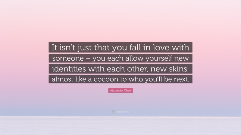 Alexander Chee Quote: “It isn’t just that you fall in love with someone – you each allow yourself new identities with each other, new skins, almost like a cocoon to who you’ll be next.”