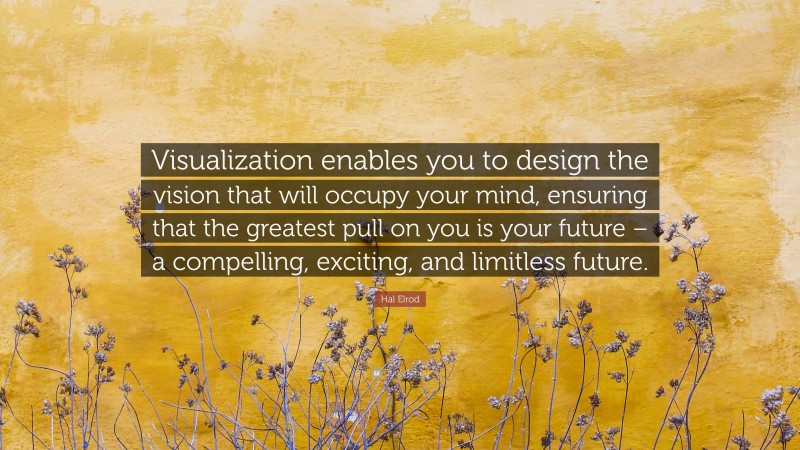 Hal Elrod Quote: “Visualization enables you to design the vision that will occupy your mind, ensuring that the greatest pull on you is your future – a compelling, exciting, and limitless future.”