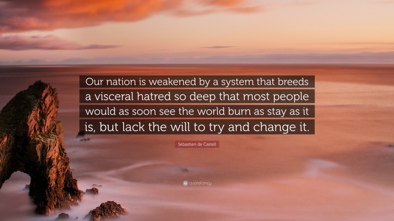 Sebastien de Castell Quote: “Our nation is weakened by a system that breeds a visceral hatred so deep that most people would as soon see the world burn as stay as it is, but lack the will to try and change it.”