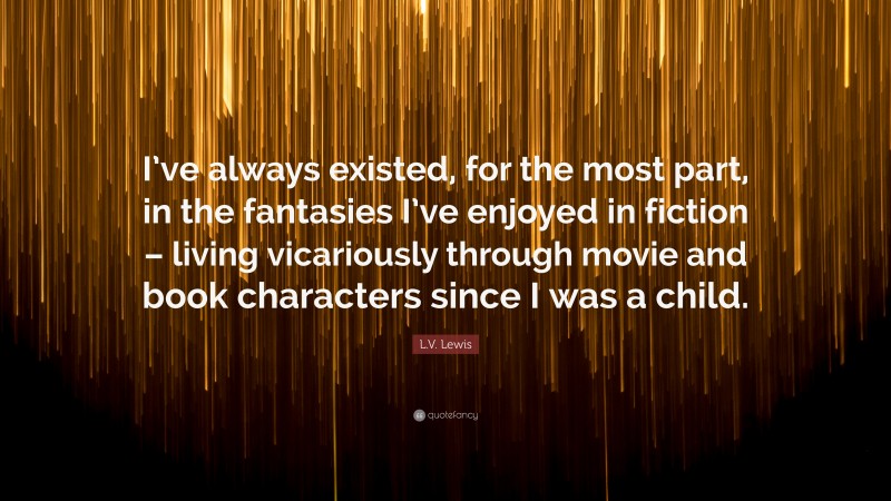 L.V. Lewis Quote: “I’ve always existed, for the most part, in the fantasies I’ve enjoyed in fiction – living vicariously through movie and book characters since I was a child.”