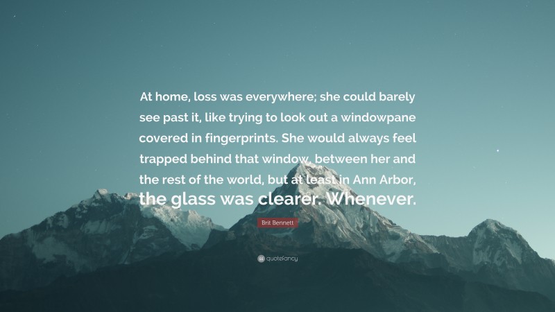 Brit Bennett Quote: “At home, loss was everywhere; she could barely see past it, like trying to look out a windowpane covered in fingerprints. She would always feel trapped behind that window, between her and the rest of the world, but at least in Ann Arbor, the glass was clearer. Whenever.”