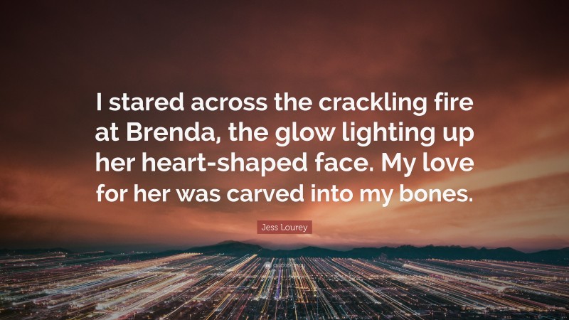 Jess Lourey Quote: “I stared across the crackling fire at Brenda, the glow lighting up her heart-shaped face. My love for her was carved into my bones.”