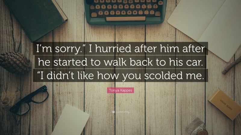 Tonya Kappes Quote: “I’m sorry.” I hurried after him after he started to walk back to his car. “I didn’t like how you scolded me.”