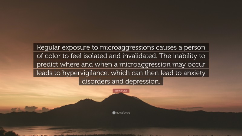 Ijeoma Oluo Quote: “Regular exposure to microaggressions causes a person of color to feel isolated and invalidated. The inability to predict where and when a microaggression may occur leads to hypervigilance, which can then lead to anxiety disorders and depression.”