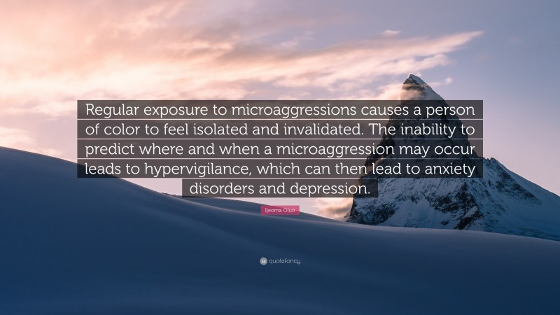 Ijeoma Oluo Quote: “Regular exposure to microaggressions causes a person of color to feel isolated and invalidated. The inability to predict where and when a microaggression may occur leads to hypervigilance, which can then lead to anxiety disorders and depression.”