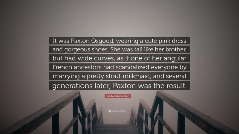 Sarah Addison Allen Quote: “It was Paxton Osgood, wearing a cute pink dress and gorgeous shoes. She was tall like her brother, but had wide curves, as if one of her angular French ancestors had scandalized everyone by marrying a pretty stout milkmaid, and several generations later, Paxton was the result.”