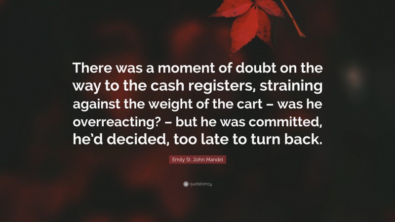 Emily St. John Mandel Quote: “There was a moment of doubt on the way to the cash registers, straining against the weight of the cart – was he overreacting? – but he was committed, he’d decided, too late to turn back.”