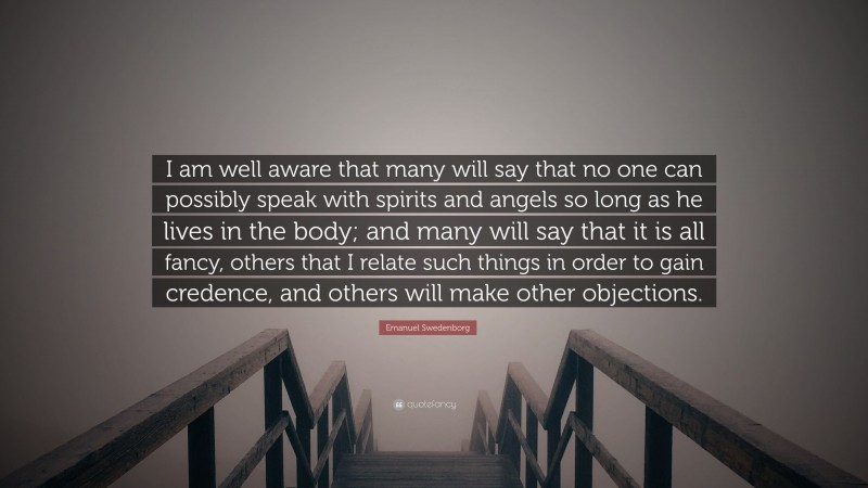 Emanuel Swedenborg Quote: “I am well aware that many will say that no one can possibly speak with spirits and angels so long as he lives in the body; and many will say that it is all fancy, others that I relate such things in order to gain credence, and others will make other objections.”