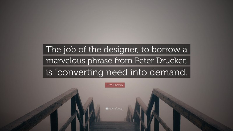Tim Brown Quote: “The job of the designer, to borrow a marvelous phrase from Peter Drucker, is “converting need into demand.”