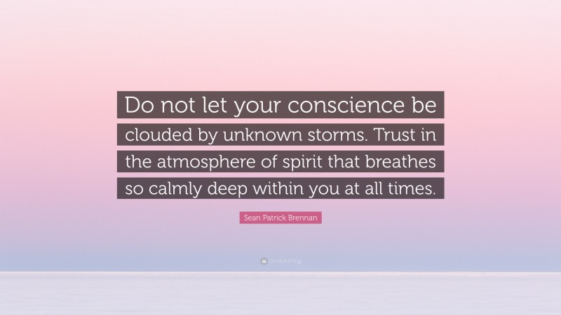 Sean Patrick Brennan Quote: “Do not let your conscience be clouded by unknown storms. Trust in the atmosphere of spirit that breathes so calmly deep within you at all times.”