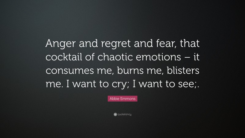 Abbie Emmons Quote: “Anger and regret and fear, that cocktail of chaotic emotions – it consumes me, burns me, blisters me. I want to cry; I want to see;.”