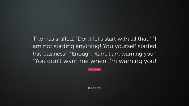 Mira Jacob Quote: “Thomas sniffed. “Don’t let’s start with all that.” “I am not starting anything! You yourself started this business!” “Enough, Kam. I am warning you.” “You don’t warn me when I’m warning you!”