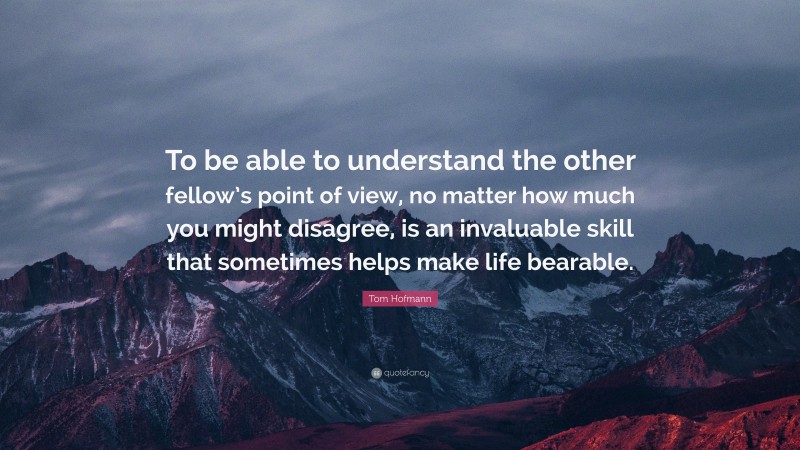 Tom Hofmann Quote: “To be able to understand the other fellow’s point of view, no matter how much you might disagree, is an invaluable skill that sometimes helps make life bearable.”