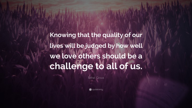 Bethel Grove Quote: “Knowing that the quality of our lives will be judged by how well we love others should be a challenge to all of us.”