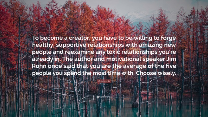 Chase Jarvis Quote: “To become a creator, you have to be willing to forge healthy, supportive relationships with amazing new people and reexamine any toxic relationships you’re already in. The author and motivational speaker Jim Rohn once said that you are the average of the five people you spend the most time with. Choose wisely.”