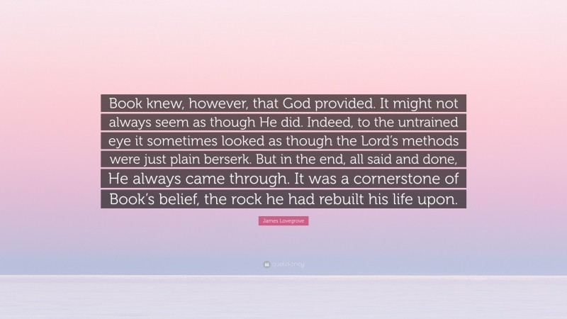 James Lovegrove Quote: “Book knew, however, that God provided. It might not always seem as though He did. Indeed, to the untrained eye it sometimes looked as though the Lord’s methods were just plain berserk. But in the end, all said and done, He always came through. It was a cornerstone of Book’s belief, the rock he had rebuilt his life upon.”