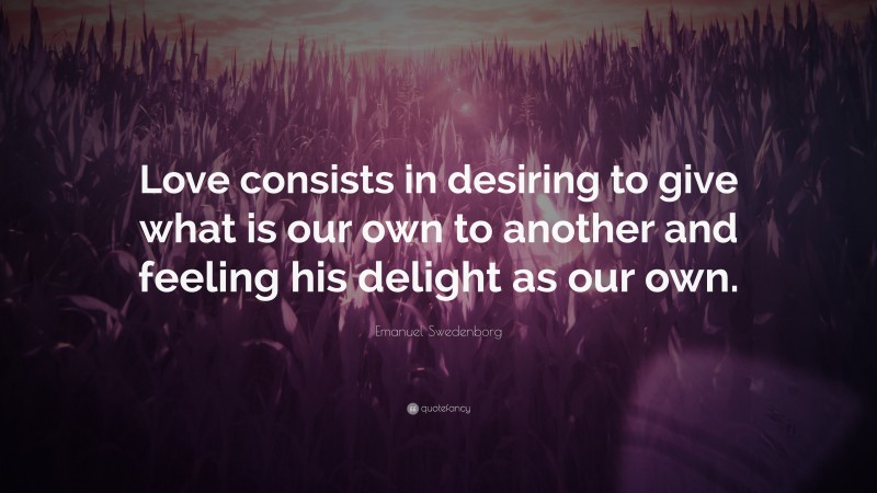 Emanuel Swedenborg Quote: “Love consists in desiring to give what is our own to another and feeling his delight as our own.”