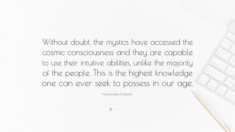 Mwanandeke Kindembo Quote: “Without doubt, the mystics have accessed the cosmic consciousness and they are capable to use their intuitive abilities, unlike the majority of the people. This is the highest knowledge one can ever seek to possess in our age.”