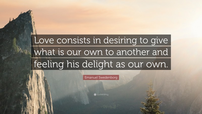 Emanuel Swedenborg Quote: “Love consists in desiring to give what is our own to another and feeling his delight as our own.”