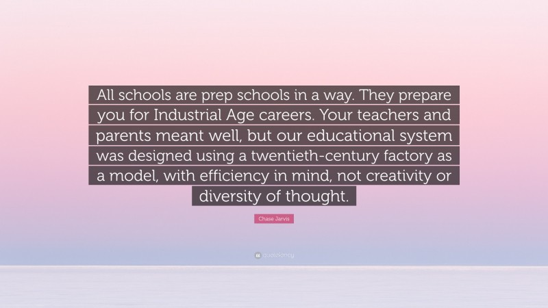 Chase Jarvis Quote: “All schools are prep schools in a way. They prepare you for Industrial Age careers. Your teachers and parents meant well, but our educational system was designed using a twentieth-century factory as a model, with efficiency in mind, not creativity or diversity of thought.”