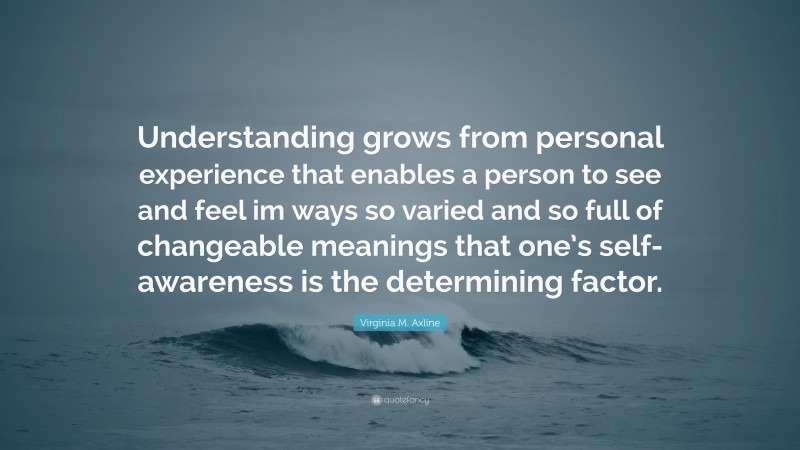 Virginia M. Axline Quote: “Understanding grows from personal experience that enables a person to see and feel im ways so varied and so full of changeable meanings that one’s self-awareness is the determining factor.”