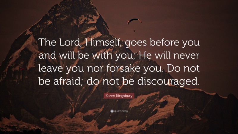 Karen Kingsbury Quote: “The Lord, Himself, goes before you and will be with you; He will never leave you nor forsake you. Do not be afraid; do not be discouraged.”