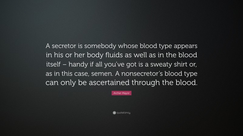Archer Mayor Quote: “A secretor is somebody whose blood type appears in his or her body fluids as well as in the blood itself – handy if all you’ve got is a sweaty shirt or, as in this case, semen. A nonsecretor’s blood type can only be ascertained through the blood.”