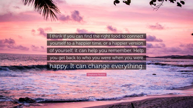 Stephanie Perkins Quote: “I think if you can find the right food to connect yourself to a happier time, or a happier version of yourself, it can help you remember. Help you get back to who you were when you were happy. It can change everything.”