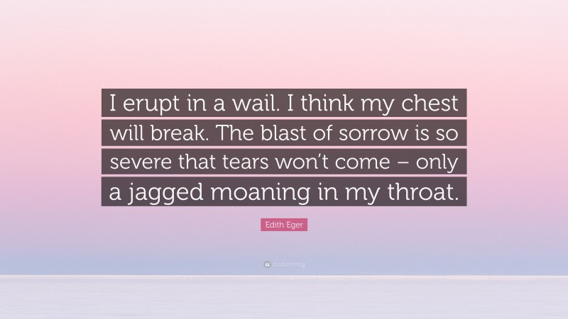 Edith Eger Quote: “I erupt in a wail. I think my chest will break. The blast of sorrow is so severe that tears won’t come – only a jagged moaning in my throat.”