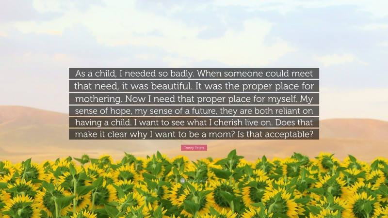 Torrey Peters Quote: “As a child, I needed so badly. When someone could meet that need, it was beautiful. It was the proper place for mothering. Now I need that proper place for myself. My sense of hope, my sense of a future, they are both reliant on having a child. I want to see what I cherish live on. Does that make it clear why I want to be a mom? Is that acceptable?”