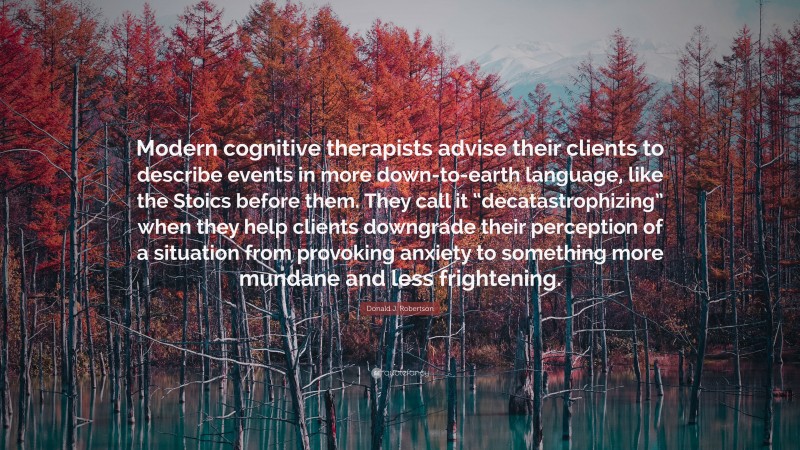 Donald J. Robertson Quote: “Modern cognitive therapists advise their clients to describe events in more down-to-earth language, like the Stoics before them. They call it “decatastrophizing” when they help clients downgrade their perception of a situation from provoking anxiety to something more mundane and less frightening.”