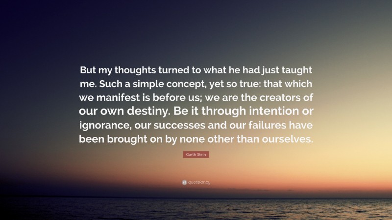 Garth Stein Quote: “But my thoughts turned to what he had just taught me. Such a simple concept, yet so true: that which we manifest is before us; we are the creators of our own destiny. Be it through intention or ignorance, our successes and our failures have been brought on by none other than ourselves.”