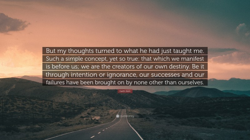 Garth Stein Quote: “But my thoughts turned to what he had just taught me. Such a simple concept, yet so true: that which we manifest is before us; we are the creators of our own destiny. Be it through intention or ignorance, our successes and our failures have been brought on by none other than ourselves.”