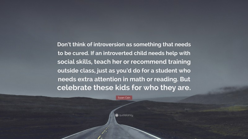Susan Cain Quote: “Don’t think of introversion as something that needs to be cured. If an introverted child needs help with social skills, teach her or recommend training outside class, just as you’d do for a student who needs extra attention in math or reading. But celebrate these kids for who they are.”