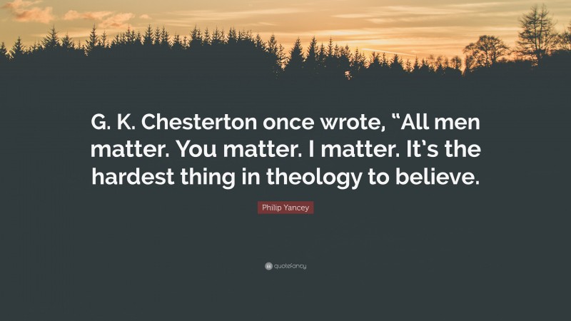 Philip Yancey Quote: “G. K. Chesterton once wrote, “All men matter. You matter. I matter. It’s the hardest thing in theology to believe.”