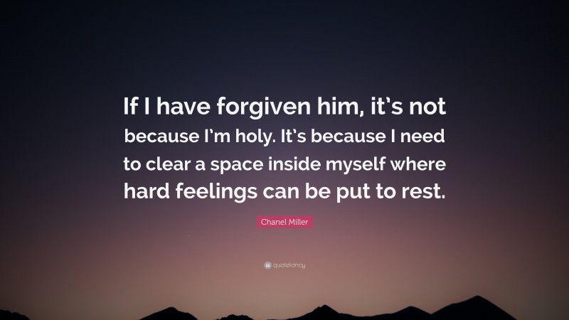 Chanel Miller Quote: “If I have forgiven him, it’s not because I’m holy. It’s because I need to clear a space inside myself where hard feelings can be put to rest.”