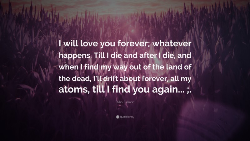 Philip Pullman Quote: “I will love you forever; whatever happens. Till I die and after I die, and when I find my way out of the land of the dead, I’ll drift about forever, all my atoms, till I find you again... ;.”